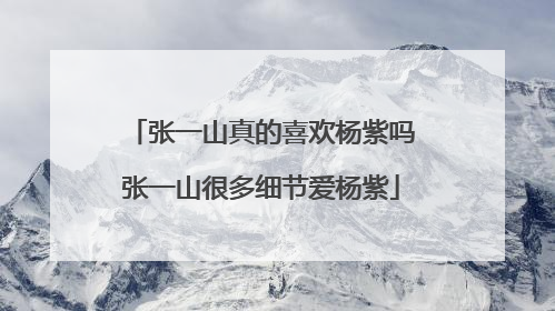 张一山真的喜欢杨紫吗张一山很多细节爱杨紫