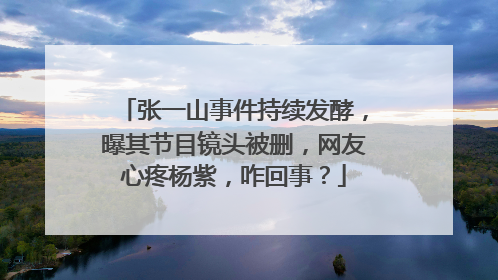 张一山事件持续发酵，曝其节目镜头被删，网友心疼杨紫，咋回事？