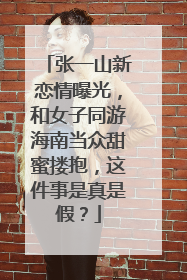 张一山新恋情曝光，和女子同游海南当众甜蜜搂抱，这件事是真是假？