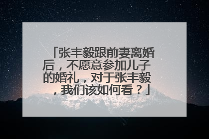 张丰毅跟前妻离婚后，不愿意参加儿子的婚礼，对于张丰毅，我们该如何看？