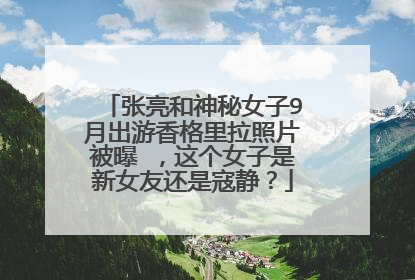张亮和神秘女子9月出游香格里拉照片被曝 ，这个女子是新女友还是寇静？