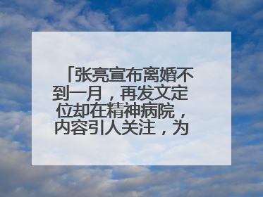 张亮宣布离婚不到一月，再发文定位却在精神病院，内容引人关注，为什么?