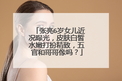 张亮6岁女儿近况曝光，皮肤白皙水嫩打扮精致，五官和哥哥像吗？