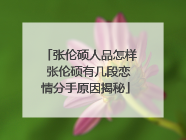 张伦硕人品怎样 张伦硕有几段恋情分手原因揭秘