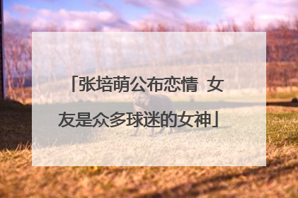 张培萌公布恋情 女友是众多球迷的女神