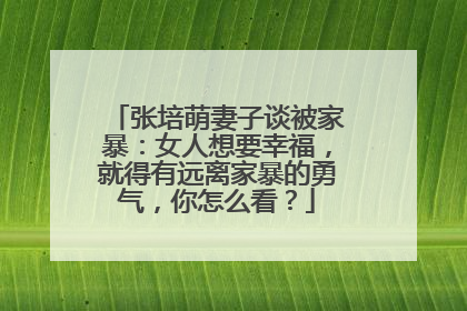 张培萌妻子谈被家暴：女人想要幸福，就得有远离家暴的勇气，你怎么看？