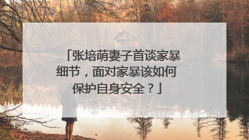 张培萌妻子首谈家暴细节,面对家暴该如何保护自身安全?