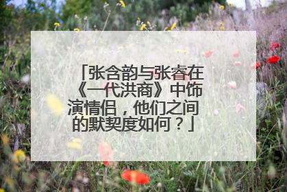 张含韵与张睿在《一代洪商》中饰演情侣,他们之间的默契度如何?