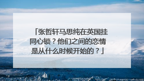 张哲轩马思纯在英国挂同心锁?他们之间的恋情是从什么时候开始的?