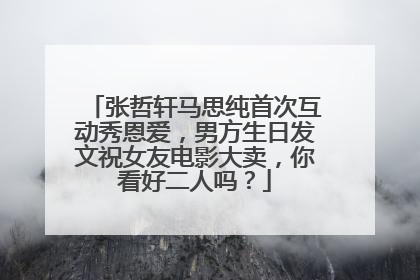 张哲轩马思纯首次互动秀恩爱,男方生日发文祝女友电影大卖,你看好二人吗?
