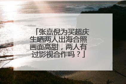 张嘉倪为买超庆生晒两人出海合照画面高甜，两人有过影视合作吗？
