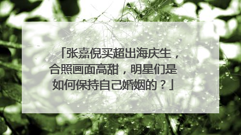 张嘉倪买超出海庆生，合照画面高甜，明星们是如何保持自己婚姻的？