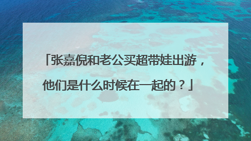 张嘉倪和老公买超带娃出游,他们是什么时候在一起的?