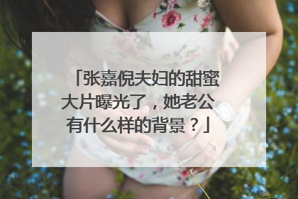 张嘉倪夫妇的甜蜜大片曝光了，她老公有什么样的背景？