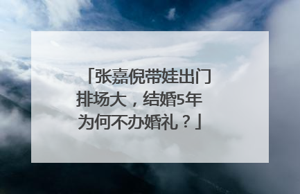 张嘉倪带娃出门排场大,结婚5年为何不办婚礼?