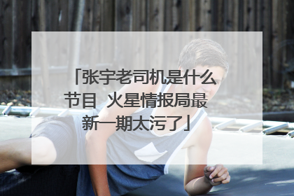 张宇老司机是什么节目 火星情报局最新一期太污了