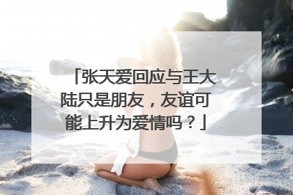 张天爱回应与王大陆只是朋友,友谊可能上升为爱情吗?