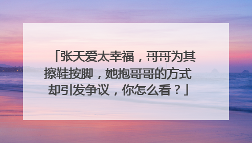 张天爱太幸福，哥哥为其擦鞋按脚，她抱哥哥的方式却引发争议，你怎么看？