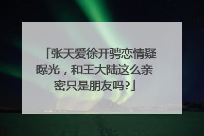 张天爱徐开骋恋情疑曝光,和王大陆这么亲密只是朋友吗?