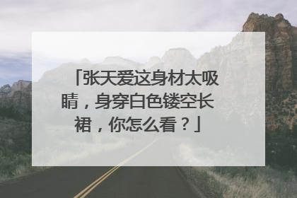 张天爱这身材太吸睛,身穿白色镂空长裙,你怎么看?