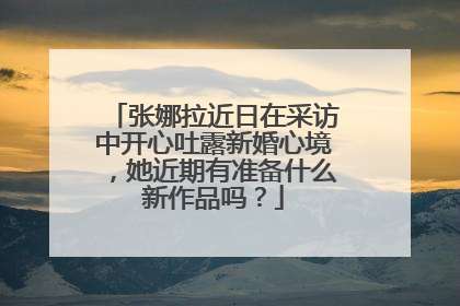 张娜拉近日在采访中开心吐露新婚心境，她近期有准备什么新作品吗？