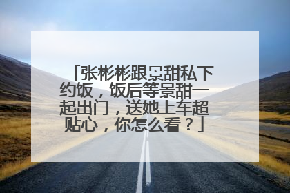 张彬彬跟景甜私下约饭，饭后等景甜一起出门，送她上车超贴心，你怎么看？