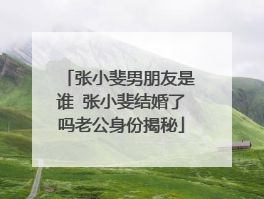 张小斐男朋友是谁 张小斐结婚了吗老公身份揭秘