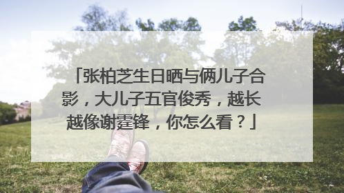 张柏芝生日晒与俩儿子合影,大儿子五官俊秀,越长越像谢霆锋,你怎么看?