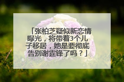 张柏芝疑似新恋情曝光,将带着3个儿子移居,她是要彻底告别谢霆锋了吗?