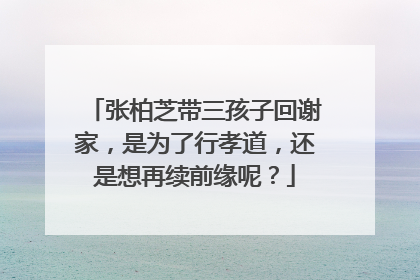 张柏芝带三孩子回谢家，是为了行孝道，还是想再续前缘呢？