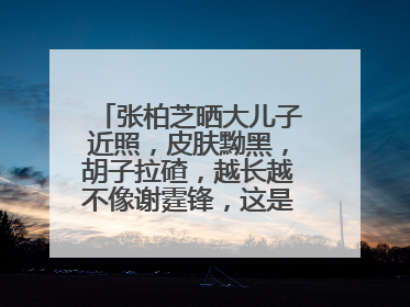 张柏芝晒大儿子近照,皮肤黝黑,胡子拉碴,越长越不像谢霆锋,这是真的吗?