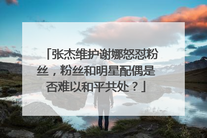 张杰维护谢娜怒怼粉丝，粉丝和明星配偶是否难以和平共处？
