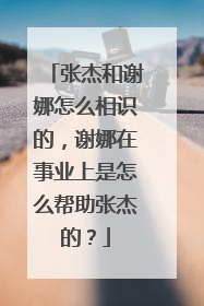 张杰和谢娜怎么相识的，谢娜在事业上是怎么帮助张杰的？