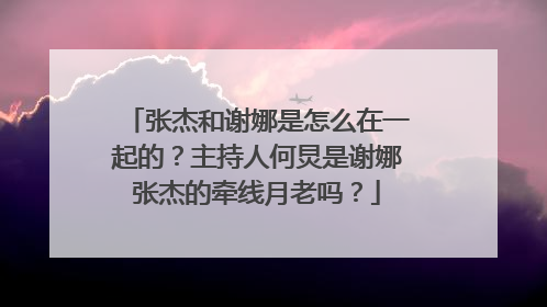 张杰和谢娜是怎么在一起的？主持人何炅是谢娜张杰的牵线月老吗？
