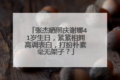张杰晒照庆谢娜41岁生日，紧紧相拥高调表白，打扮朴素毫无架子？
