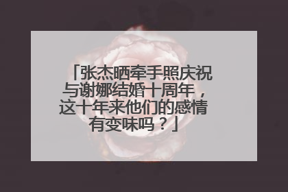 张杰晒牵手照庆祝与谢娜结婚十周年，这十年来他们的感情有变味吗？