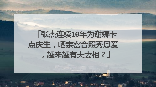 张杰连续10年为谢娜卡点庆生,晒亲密合照秀恩爱,越来越有夫妻相?
