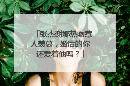 张杰谢娜热吻惹人羡慕,婚后的你还爱着他吗?