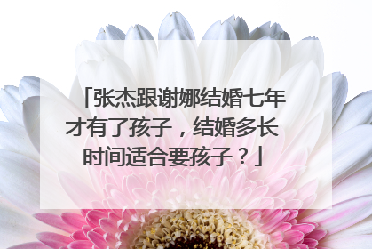 张杰跟谢娜结婚七年才有了孩子，结婚多长时间适合要孩子？