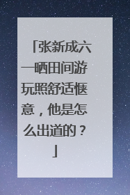 张新成六一晒田间游玩照舒适惬意，他是怎么出道的？