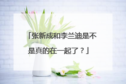 张新成和李兰迪是不是真的在一起了?