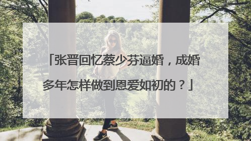 张晋回忆蔡少芬逼婚，成婚多年怎样做到恩爱如初的？