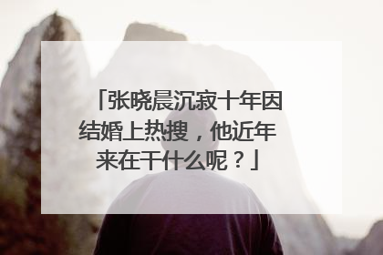 张晓晨沉寂十年因结婚上热搜,他近年来在干什么呢?