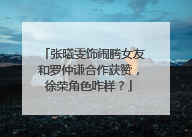 张曦雯饰闹腾女友和罗仲谦合作获赞，徐荣角色咋样？