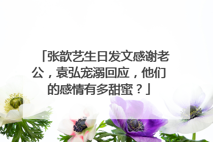 张歆艺生日发文感谢老公,袁弘宠溺回应,他们的感情有多甜蜜?