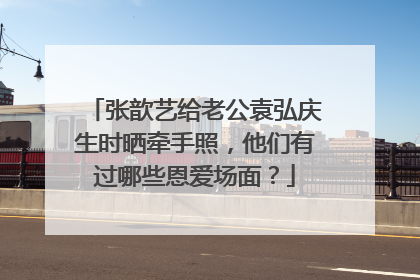 张歆艺给老公袁弘庆生时晒牵手照，他们有过哪些恩爱场面？