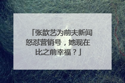 张歆艺为前夫新闻怒怼营销号，她现在比之前幸福？