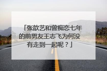 张歆艺和曾痴恋七年的前男友王志飞为何没有走到一起呢?