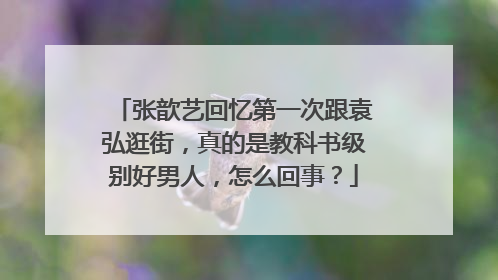 张歆艺回忆第一次跟袁弘逛街,真的是教科书级别好男人,怎么回事?