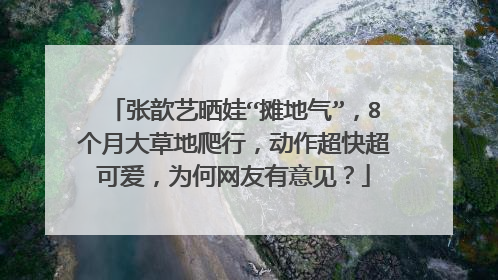 张歆艺晒娃“摊地气”，8个月大草地爬行，动作超快超可爱，为何网友有意见？